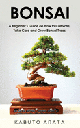 Bonsai: A Beginner's Guide on How to Cultivate, Take Care and Grow Bonsai Trees