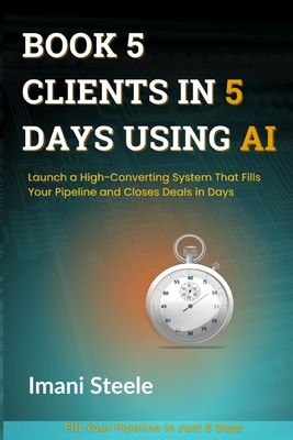 Book 5 Clients in 5 Days Using AI: Launch a High-Converting System That Fills Your Pipeline and Closes Deals in Days - Steele, Imani