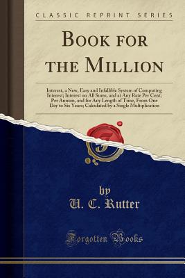 Book for the Million: Interest, a New, Easy and Infallible System of Computing Interest; Interest on All Sums, and at Any Rate Per Cent; Per Annum, and for Any Length of Time, from One Day to Six Years; Calculated by a Single Multiplication - Rutter, U C