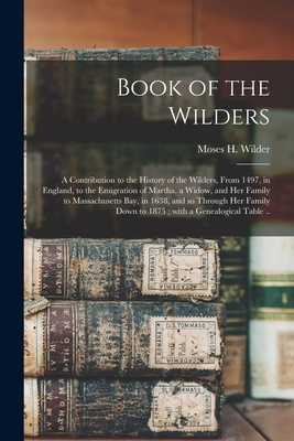 Book of the Wilders: a Contribution to the History of the Wilders, From 1497, in England, to the Emigration of Martha, a Widow, and Her Family to Massachusetts Bay, in 1638, and so Through Her Family Down to 1875; With a Genealogical Table .. - Wilder, Moses H (Moses Hale) 1798-1 (Creator)