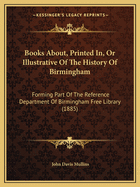 Books About, Printed In, Or Illustrative Of The History Of Birmingham: Forming Part Of The Reference Department Of Birmingham Free Library (1885)