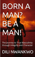 Born a Man? Be a Man!: The Journey to True Masculinity through Integrity and Character