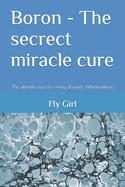 Boron - The secrect miracle cure: The ultimate cure for many diseases, inflammatitons, ...