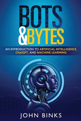 Bots & Bytes: An Introduction to Artificial Intelligence, ChatGPT, and Machine Learning - Binks, John