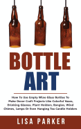 Bottle Art: How To Use Empty Wine Glass Bottles To Make Decor Craft Projects Like Colorful Vases, Drinking Glasses, Plant Holders, Bangles, Wind Chimes, Lamps Or Even Hanging Tea Candle Holders