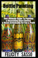 Bottle Painting: Your Ultimate Guide To Painting & Decorating Glass Bottles & Vases Artistically For Fun & Profit