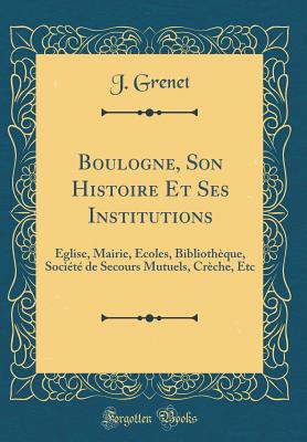 Boulogne, Son Histoire Et Ses Institutions: glise, Mairie, coles, Bibliothque, Socit de Secours Mutuels, Crche, Etc (Classic Reprint) - Grenet, J