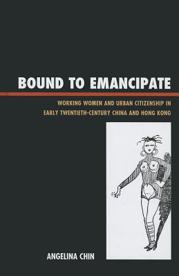 Bound to Emancipate: Working Women and Urban Citizenship in Early Twentieth-Century China and Hong Kong - Chin, Angelina