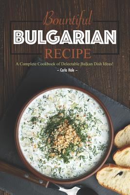 Bountiful Bulgarian Recipes: A Complete Cookbook of Delectable Balkan Dish Ideas! - Hale, Carla