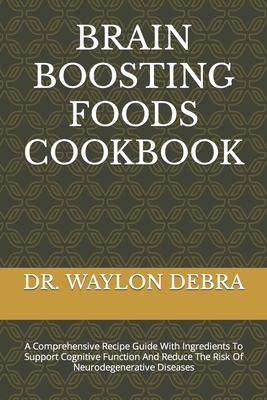 Brain Boosting Foods Cookbook: A Comprehensive Recipe Guide With Ingredients To Support Cognitive Function And Reduce The Risk Of Neurodegenerative Diseases - Debra, Waylon, Dr.