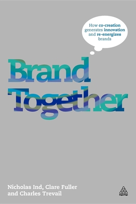 Brand Together: How Co-Creation Generates Innovation and Re-energizes Brands - Ind, Nicholas, and Fuller, Clare, and Trevail, Charles
