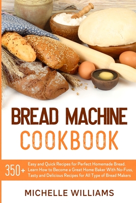 Bread Machine Cookbook: 350+ Easy and Quick Recipes for Perfect Homemade Bread. Learn How to Become a Great Home Baker With No-Fuss, Tasty and Delicious Dishes for All Type of Bread Makers. - Williams, Michelle