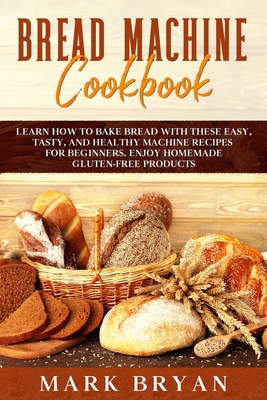 Bread Machine Cookbook: Learn How to Bake Bread with These Easy, Tasty, and Healthy Machine Recipes for Beginners. Enjoy Homemade Gluten-Free Products - Bryan, Mark