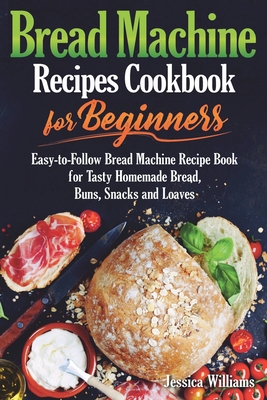 Bread Machine Recipes Cookbook for Beginners: Easy-to-Follow Bread Machine Recipe Book for Tasty Homemade Bread, Buns, Snacks and Loaves. (Homemade Bread Cookbook) - Williams, Jessica