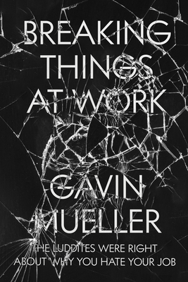 Breaking Things at Work: The Luddites Are Right About Why You Hate Your Job - Mueller, Gavin