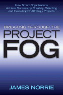 Breaking Through the Project Fog: How Smart Organizations Achieve Success by Creating, Selecting and Executing On-Strategy Projects - Norrie, James