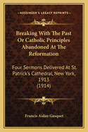 Breaking With The Past Or Catholic Principles Abandoned At The Reformation: Four Sermons Delivered At St. Patrick's Cathedral, New York, 1913 (1914)