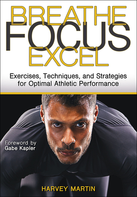 Breathe, Focus, Excel: Exercises, Techniques, and Strategies for Optimal Athletic Performance - Martin, Harvey, and Kapler, Gabe (Foreword by)