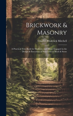 Brickwork & Masonry: A Practical Text Book for Students, and Those Engaged in the Design & Execution of Structures in Brick & Stone - Mitchell, Charles Frederick