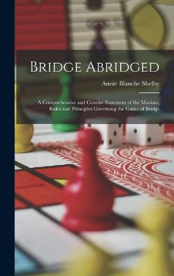 Bridge Abridged: A Comprehensive and Concise Statement of the Maxims, Rules and Principles Governing the Game of Bridge - Shelby, Annie Blanche