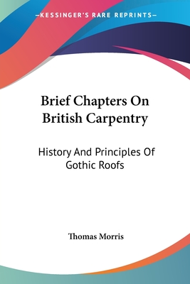 Brief Chapters On British Carpentry: History And Principles Of Gothic Roofs - Morris, Thomas, Professor