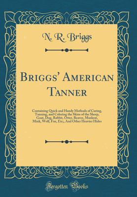 Briggs' American Tanner: Containing Quick and Handy Methods of Curing, Tanning, and Coloring the Skins of the Sheep, Goat, Dog, Rabbit, Otter, Beaver, Muskrat, Mink, Wolf, Fox, Etc;, and Other Heavier Hides (Classic Reprint) - Briggs, N R