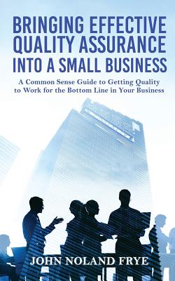 Bringing Effective Quality Assurance Into A Small Business: A common Sense Guide to Getting Quality to Work for the Bottom Line in Your Business - Frye, John Noland