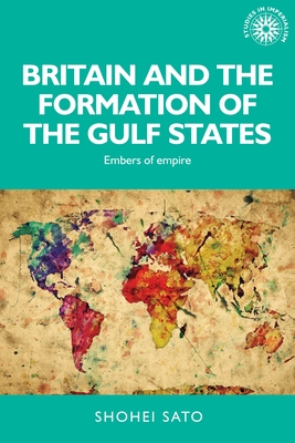 Britain and the Formation of the Gulf States: Embers of Empire - Sato, Shohei