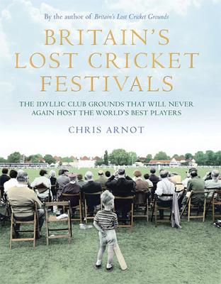 Britain's Lost Cricket Festivals: The Idyllic Club Grounds that Will Never Again Host the World's Best Players - Arnot, Chris