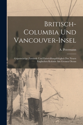 Britisch-Columbia Und Vancouver-Insel [microform]: Gegenwrtige Zustnde Und Entwicklungsfhigkeit Der Neuen Englischen Kolonie Am Grossen Ocean - Petermann, A (August) 1822-1878 (Creator)