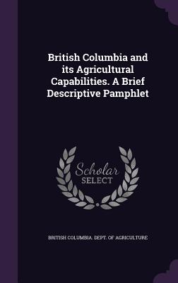 British Columbia and its Agricultural Capabilities. A Brief Descriptive Pamphlet - British Columbia Dept of Agriculture (Creator)