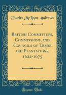 British Committees, Commissions, and Councils of Trade and Plantations, 1622-1675 (Classic Reprint)