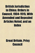 British Jurisdiction in China: Orders in Council, 1904-1915, with Amended and Repealed Articles Noted, and an Index