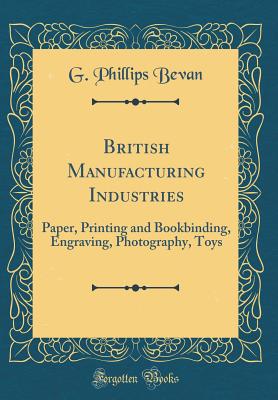 British Manufacturing Industries: Paper, Printing and Bookbinding, Engraving, Photography, Toys (Classic Reprint) - Bevan, G Phillips