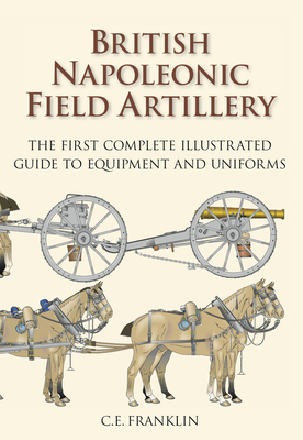 British Napoleonic Field Artillery: The First Complete Illustrated Guide to Equipment and Uniforms - Franklin, C E