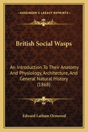 British Social Wasps: An Introduction to Their Anatomy and Physiology, Architecture, and General Natural History; With Illustrations of the Different Species and Their Nests
