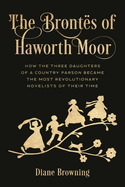 Bront?s of Haworth Moor: How the Three Daughters of a Country Parson Became the Most Revolutionary Novelists of Their Time