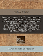 Brutum Fulmen, or the Bull of Pope Pius V: Concerning the Damnation, Excommunication, and Deposition of Q. Elizabeth; As Also the Absolution of Her Subjects of Their Oath of Allegiance, with a Peremptory Injunction, Upon Pain of an Anathema, Never to Obey