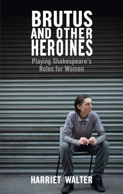 Brutus and Other Heroines: Playing Shakespeare's Roles for Women - Walter, Harriet