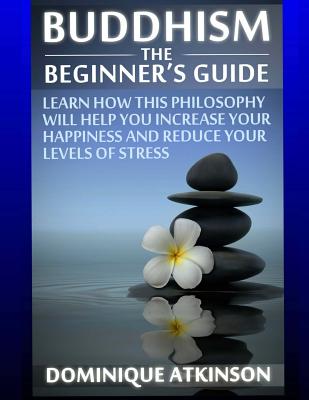 Buddhism: Buddhism the Beginners Guide: Learn how this Philosophy will Help you Increase your Happiness, Mindfulness & Reduce your Levels of Stress. - Atkinson, Dominique