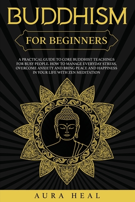 Buddhism for Beginners: A Practical Guide to Core Buddhist Teachings for Busy People. How to Manage Everyday Stress, Overcome Anxiety and Bring Peace and Happiness in Your Life with Zen Meditation - Heal, Aura