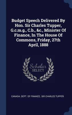 Budget Speech Delivered By Hon. Sir Charles Tupper, G.c.m.g., C.b., &c., Minister Of Finance, In The House Of Commons, Friday, 27th April, 1888 - Canada Dept of Finance (Creator), and Sir Charles Tupper (Creator)