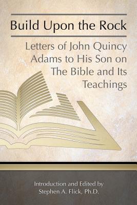 Build Upon the Rock: Letters of John Quincy Adams to His Son on the Bible and Its Teachings - Flick Ph D, Stephen a (Introduction by), and Adams, John Quincy