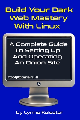 Build Your Dark Web Mastery with Linux: A Complete Guide to Setting Up and Operating an Onion Site - Kolestar, Lynne