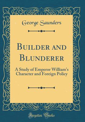 Builder and Blunderer: A Study of Emperor William's Character and Foreign Policy (Classic Reprint) - Saunders, George