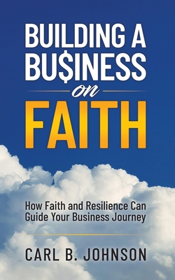 Building a Business on Faith: How Faith and Resilience Can Guide Your Business Journey - Johnson, Carl B