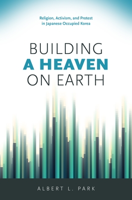 Building a Heaven on Earth: Religion, Activism, and Protest in Japanese Occupied Korea - Park, Albert L.