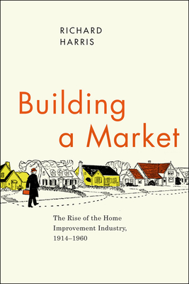 Building a Market: The Rise of the Home Improvement Industry, 1914-1960 - Harris, Richard