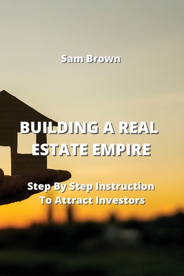 Building a Real Estate Empire: Step By Step Instruction To Attract Investors - Brown, Sam