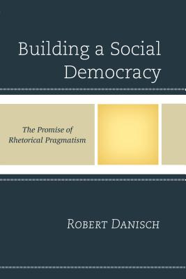 Building a Social Democracy: The Promise of Rhetorical Pragmatism - Danisch, Robert